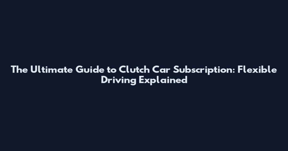 The Ultimate Guide to Clutch Car Subscription: Flexible Driving Explained
