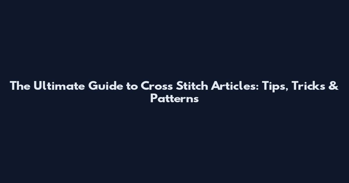 The Ultimate Guide to Cross Stitch Articles: Tips, Tricks & Patterns