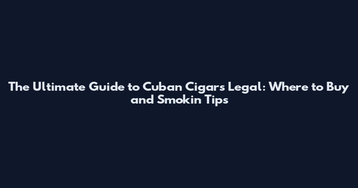 The Ultimate Guide to Cuban Cigars Legal: Where to Buy and Smokin' Tips