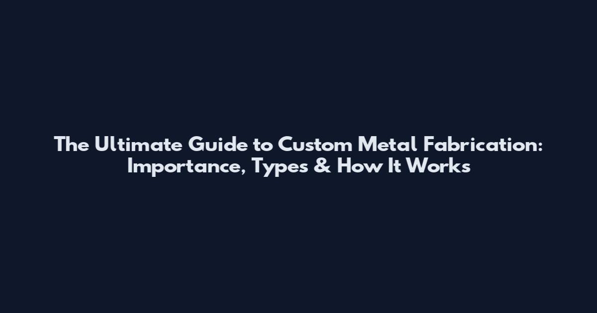 The Ultimate Guide to Custom Metal Fabrication: Importance, Types & How It Works