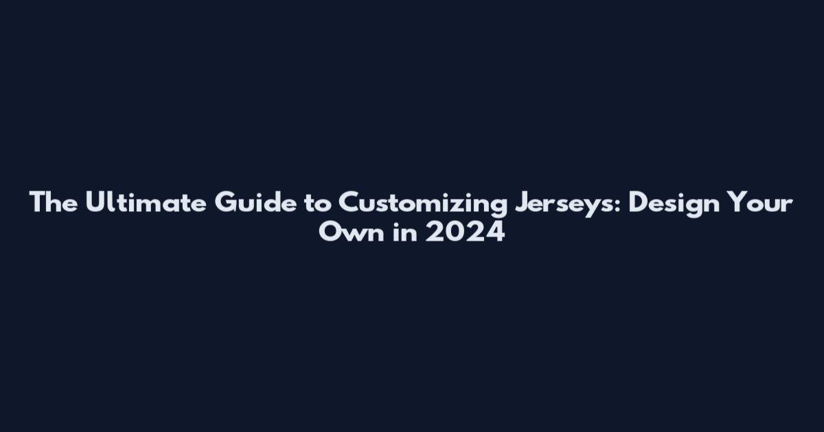 The Ultimate Guide to Customizing Jerseys: Design Your Own in 2024