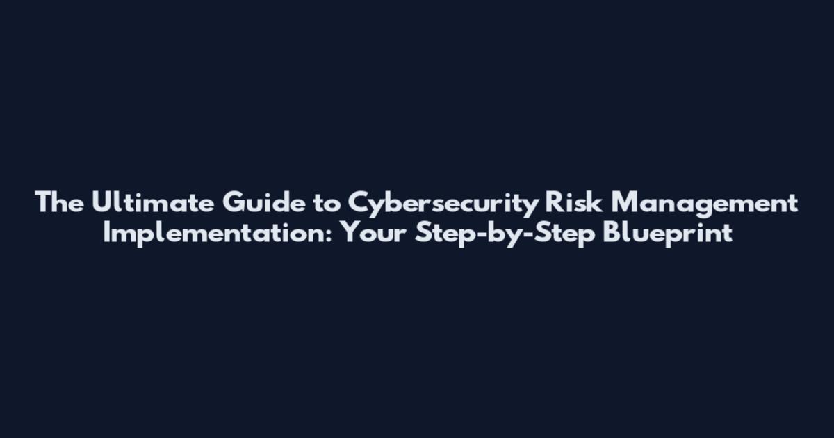 The Ultimate Guide to Cybersecurity Risk Management Implementation: Your Step-by-Step Blueprint