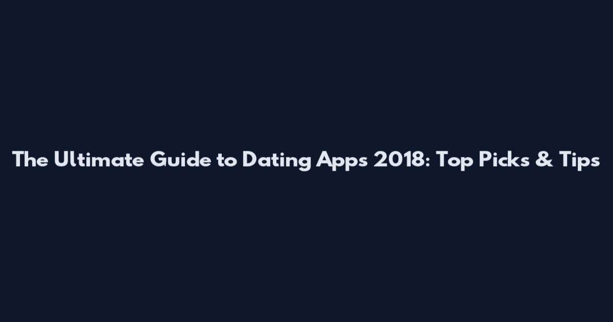 The Ultimate Guide to Dating Apps 2018: Top Picks & Tips