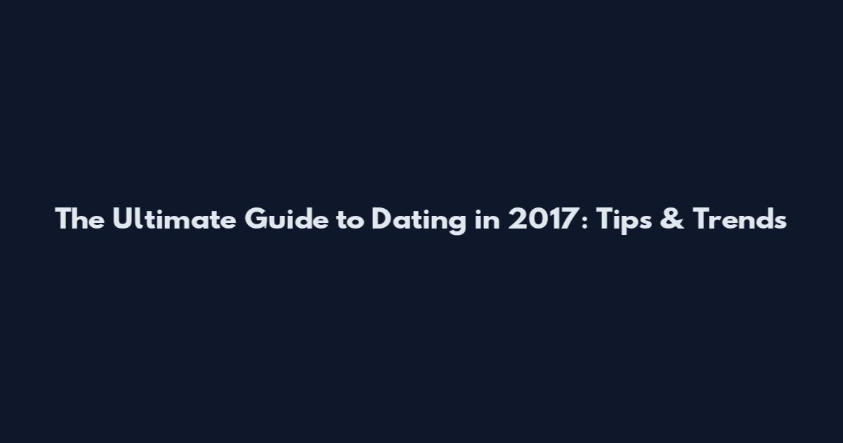 The Ultimate Guide to Dating in 2017: Tips & Trends