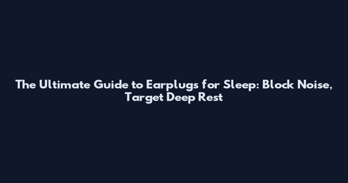 The Ultimate Guide to Earplugs for Sleep: Block Noise, Target Deep Rest