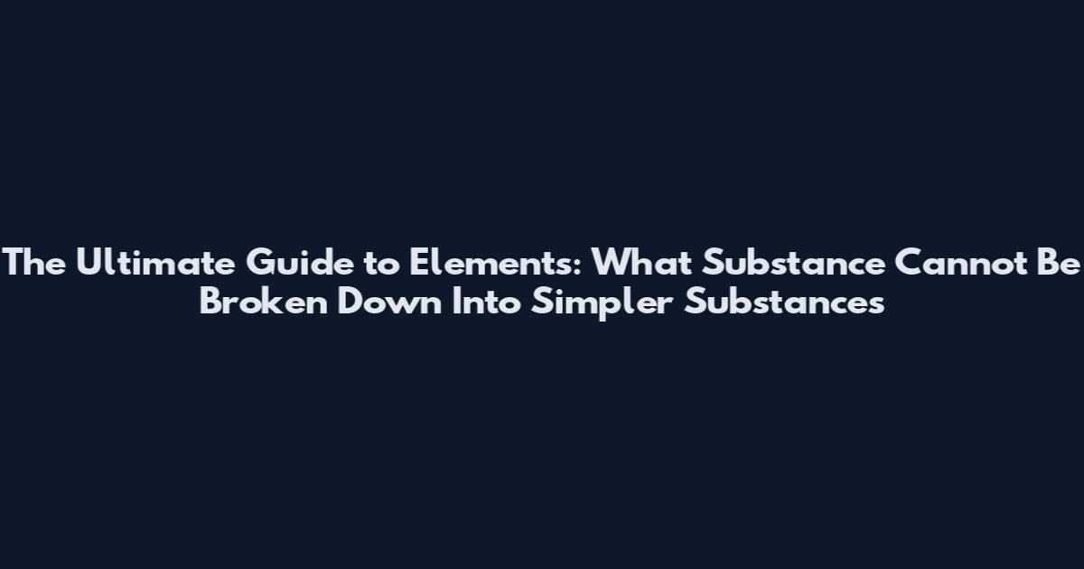 The Ultimate Guide to Elements: What Substance Cannot Be Broken Down Into Simpler Substances
