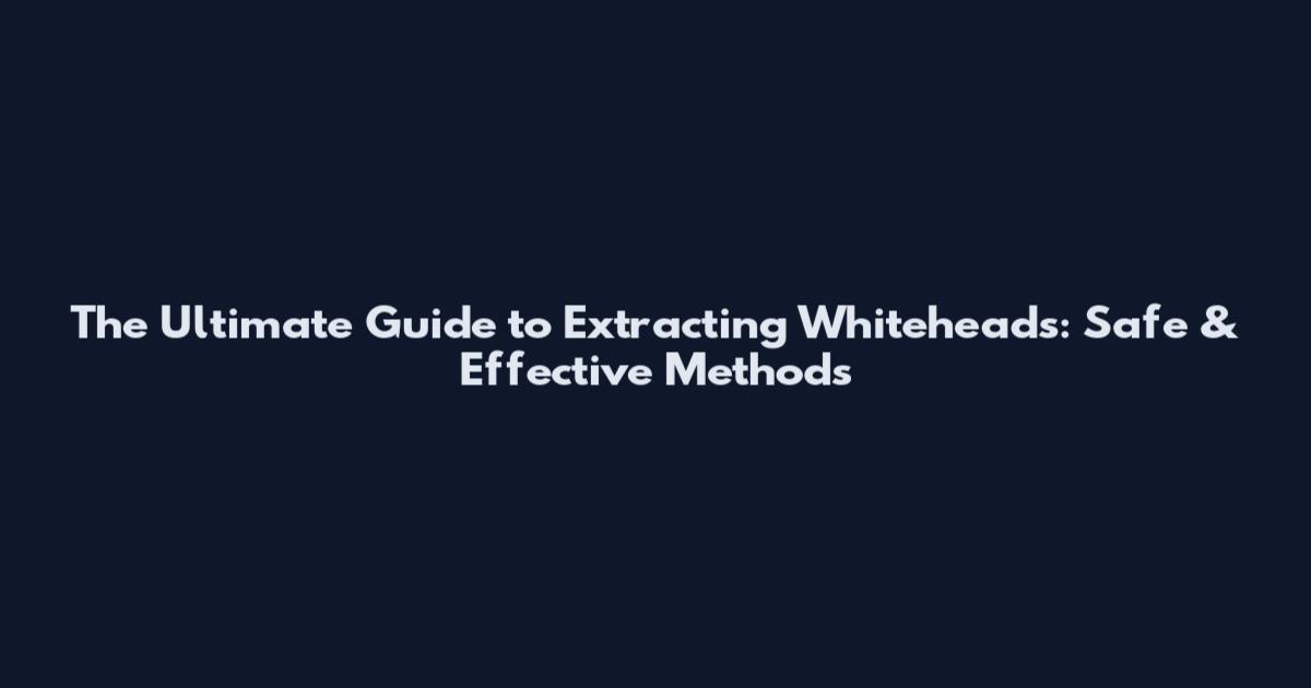 The Ultimate Guide to Extracting Whiteheads: Safe & Effective Methods
