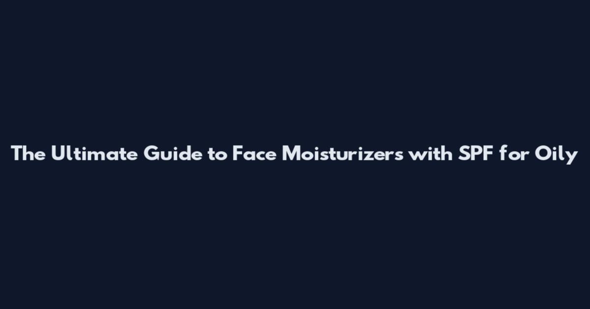 The Ultimate Guide to Face Moisturizers with SPF for Oily