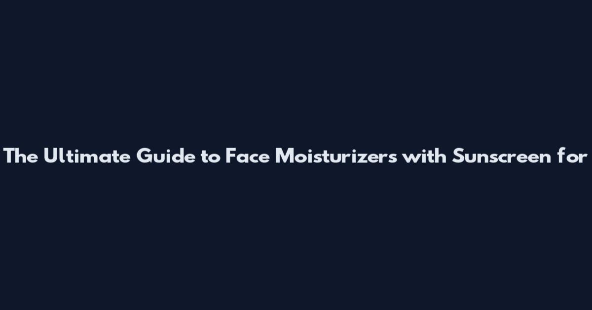 The Ultimate Guide to Face Moisturizers with Sunscreen for