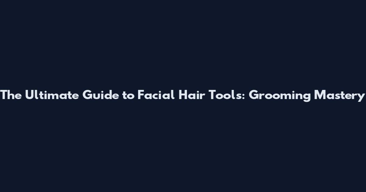 The Ultimate Guide to Facial Hair Tools: Grooming Mastery