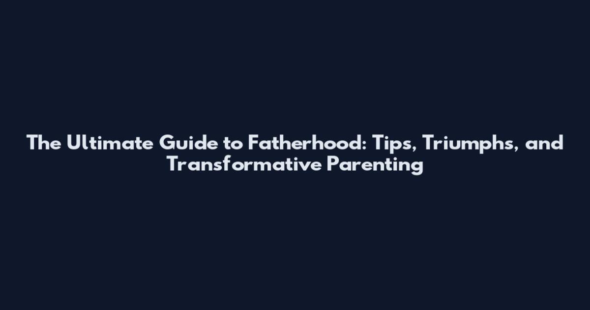 The Ultimate Guide to Fatherhood: Tips, Triumphs, and Transformative Parenting