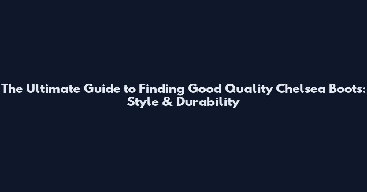 The Ultimate Guide to Finding Good Quality Chelsea Boots: Style & Durability