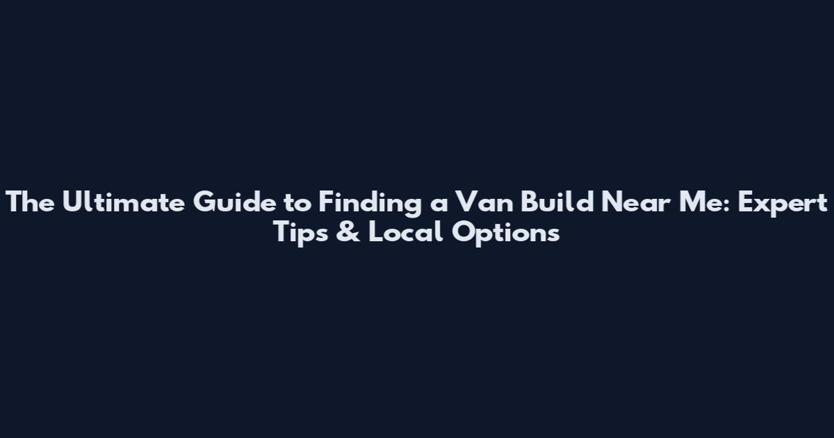 The Ultimate Guide to Finding a Van Build Near Me: Expert Tips & Local Options