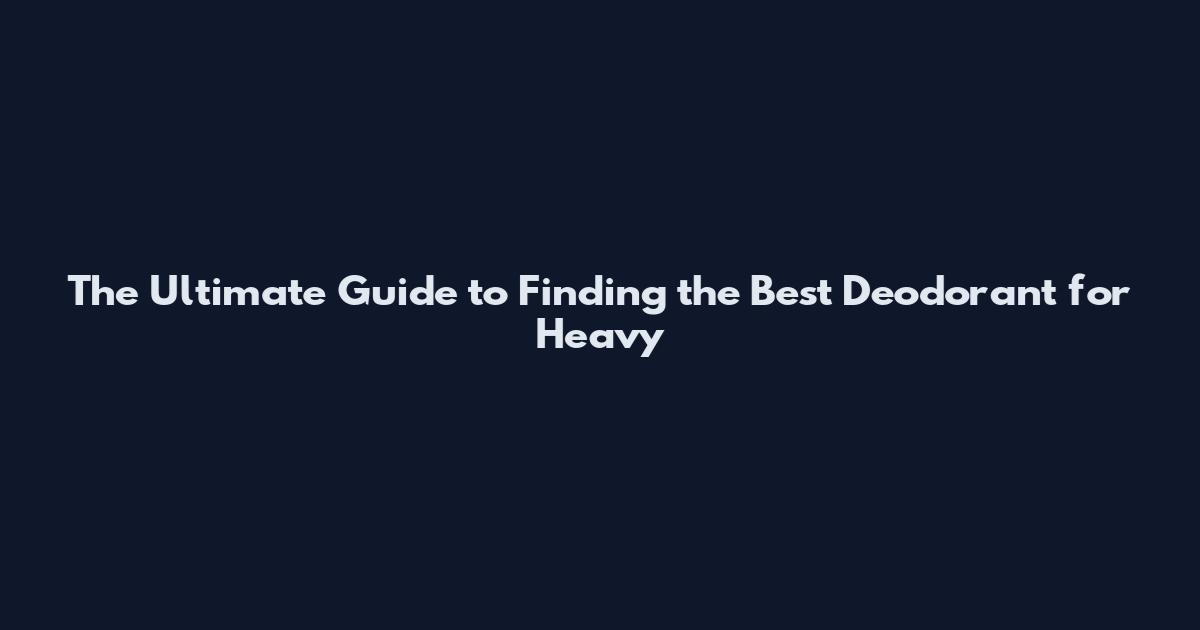 The Ultimate Guide to Finding the Best Deodorant for Heavy