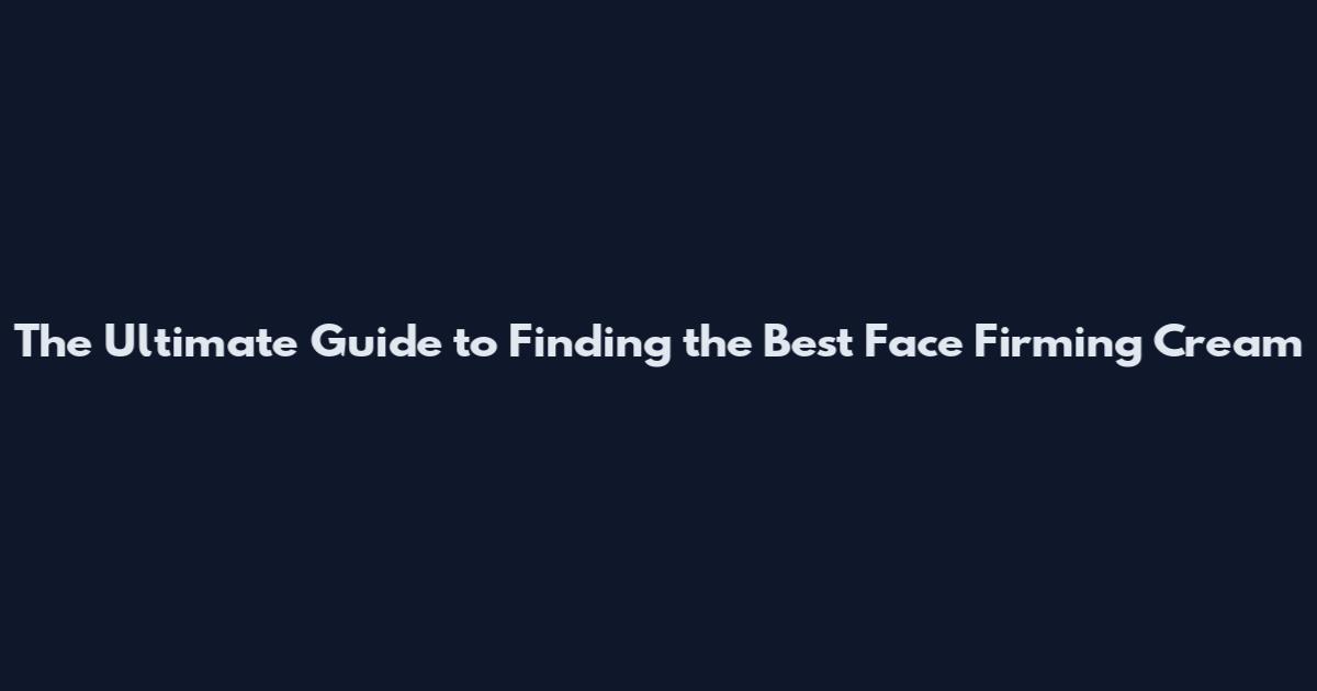 The Ultimate Guide to Finding the Best Face Firming Cream