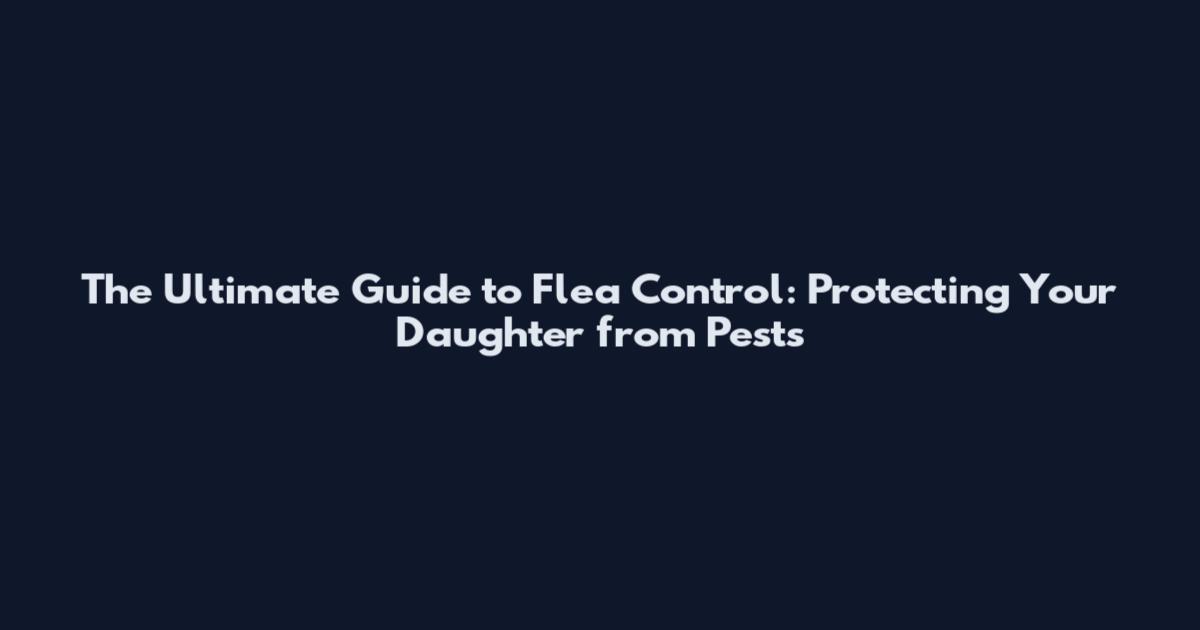 The Ultimate Guide to Flea Control: Protecting Your Daughter from Pests