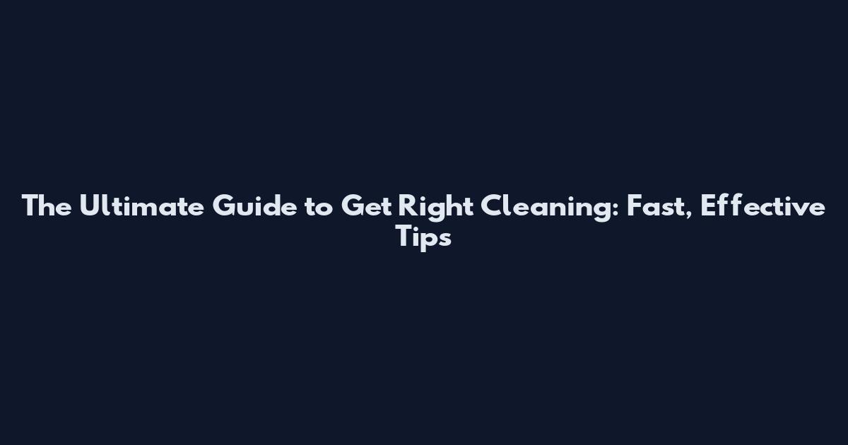 The Ultimate Guide to Get Right Cleaning: Fast, Effective Tips