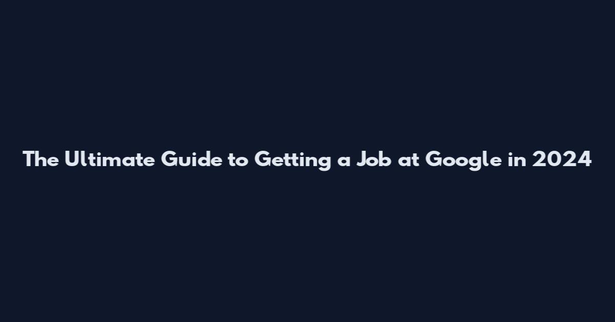 The Ultimate Guide to Getting a Job at Google in 2024