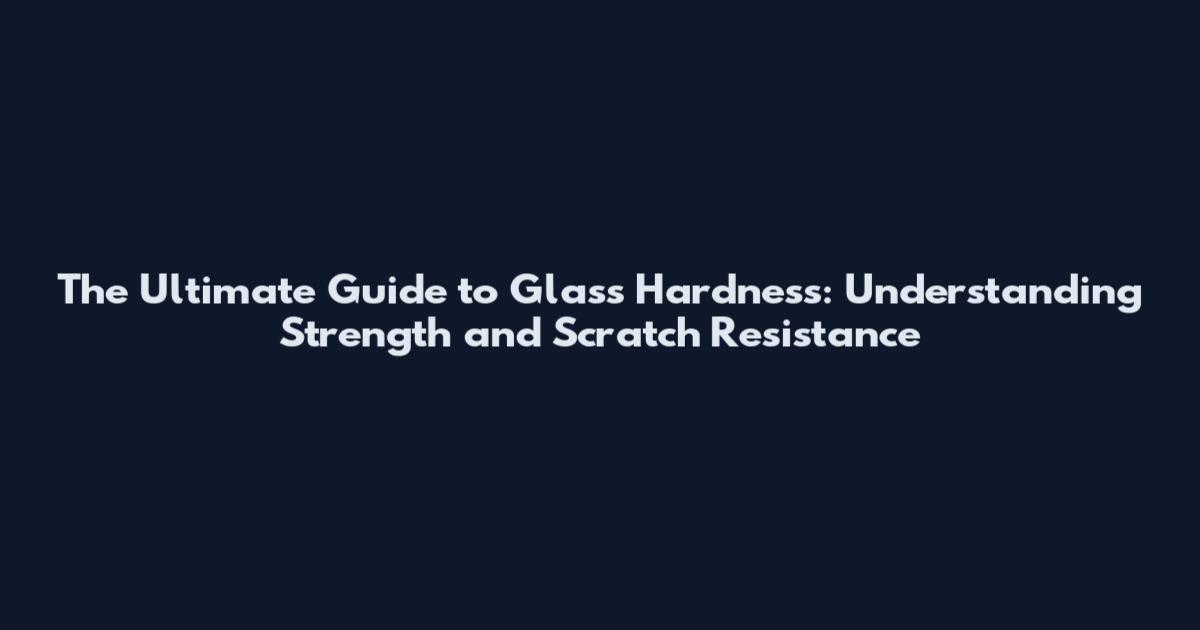 The Ultimate Guide to Glass Hardness: Understanding Strength and Scratch Resistance