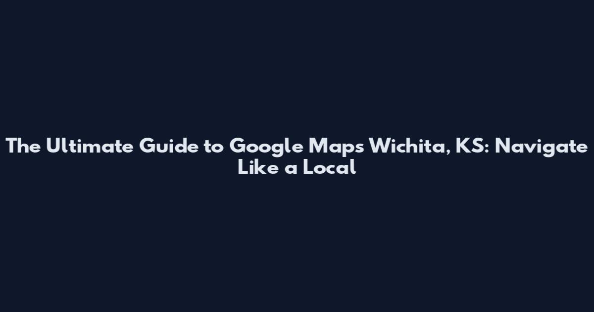 The Ultimate Guide to Google Maps Wichita, KS: Navigate Like a Local