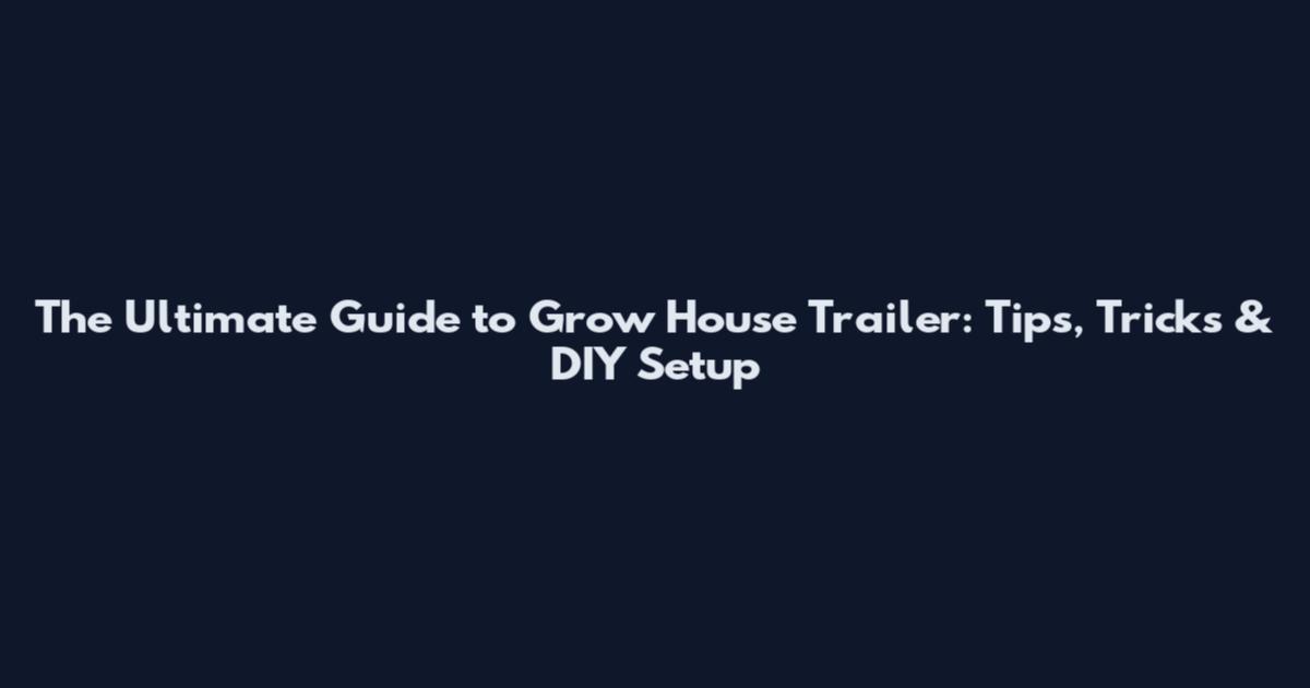 The Ultimate Guide to Grow House Trailer: Tips, Tricks & DIY Setup