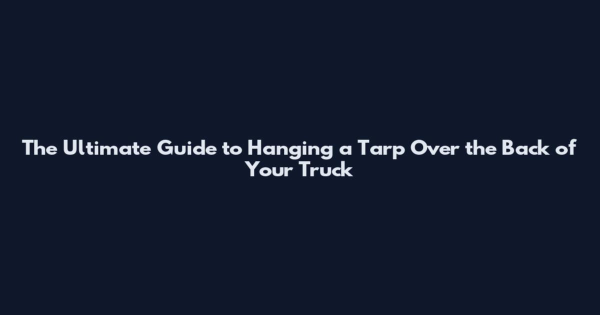 The Ultimate Guide to Hanging a Tarp Over the Back of Your Truck