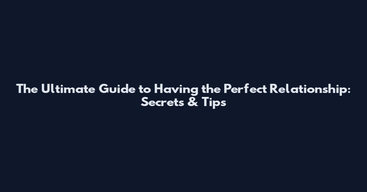The Ultimate Guide to Having the Perfect Relationship: Secrets & Tips