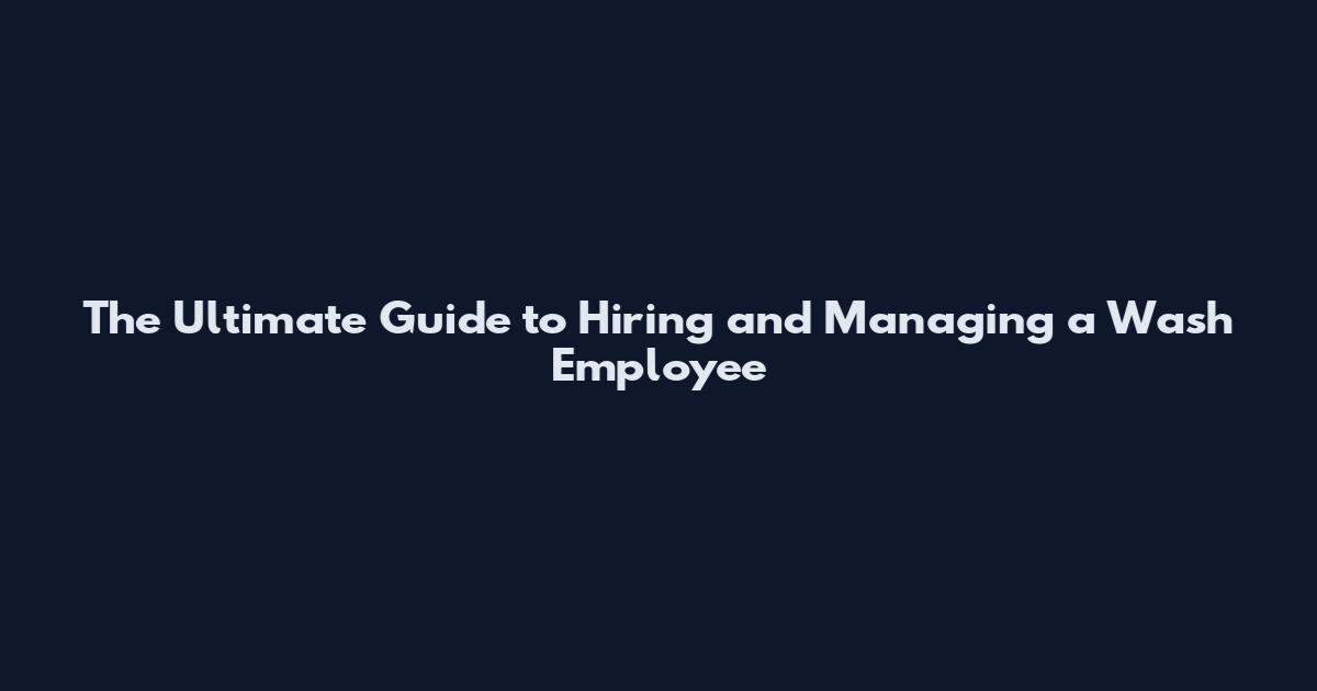 The Ultimate Guide to Hiring and Managing a Wash Employee