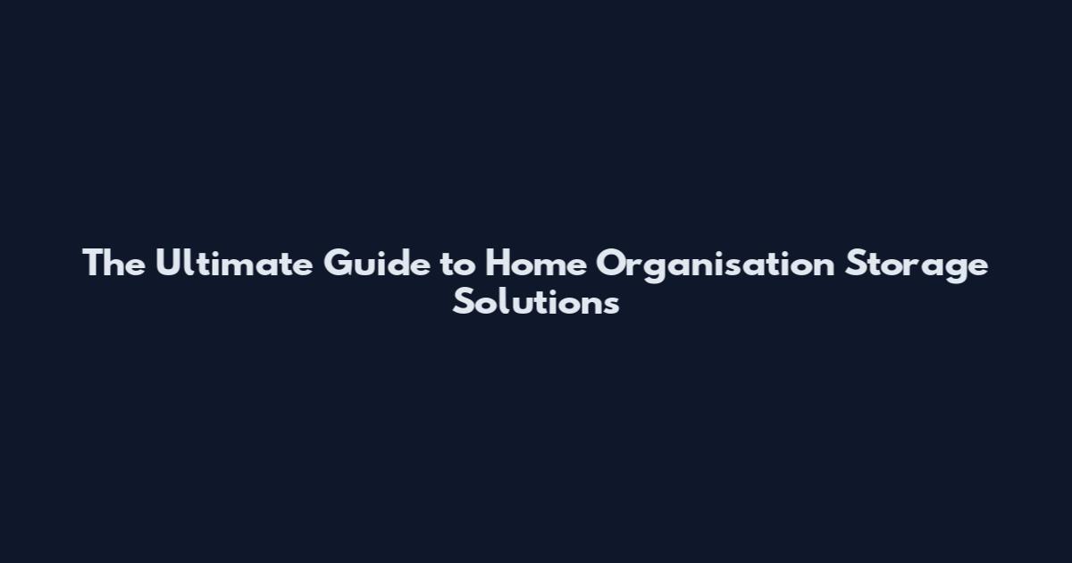 The Ultimate Guide to Home Organisation Storage Solutions