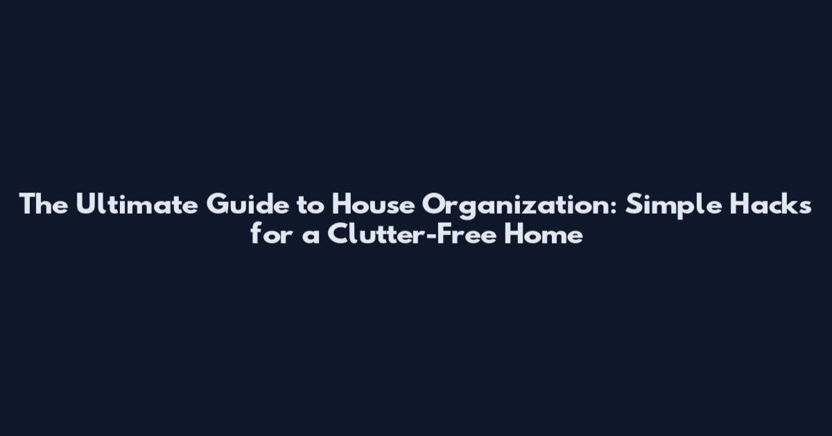 The Ultimate Guide to House Organization: Simple Hacks for a Clutter-Free Home