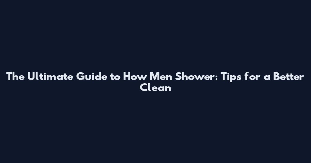 The Ultimate Guide to How Men Shower: Tips for a Better Clean