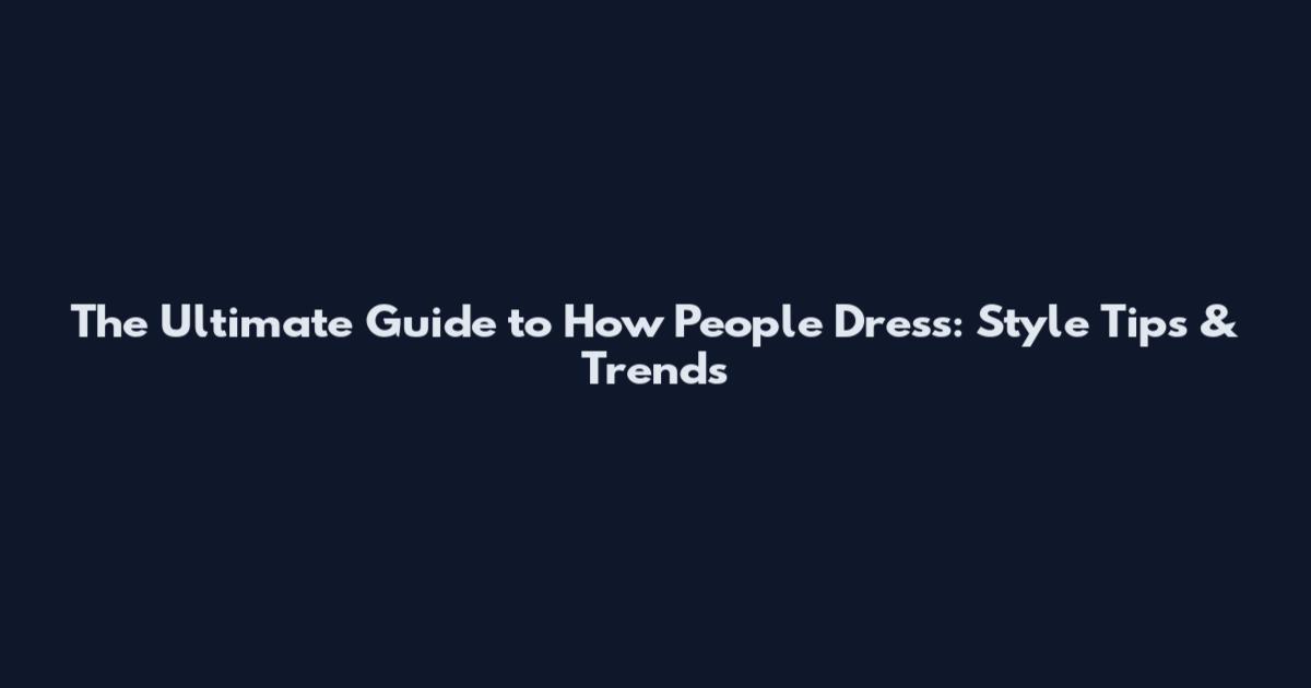 The Ultimate Guide to How People Dress: Style Tips & Trends