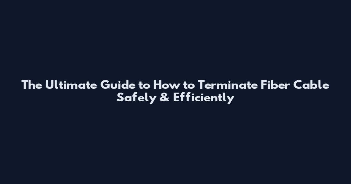 The Ultimate Guide to How to Terminate Fiber Cable Safely & Efficiently