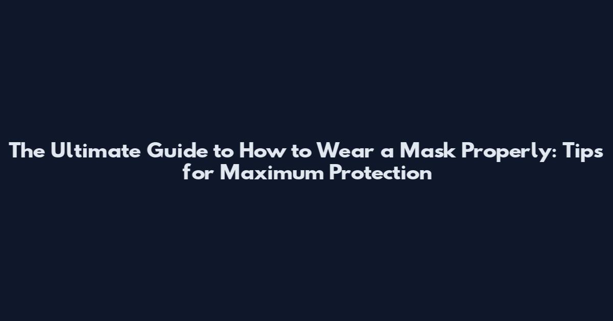 The Ultimate Guide to How to Wear a Mask Properly: Tips for Maximum Protection