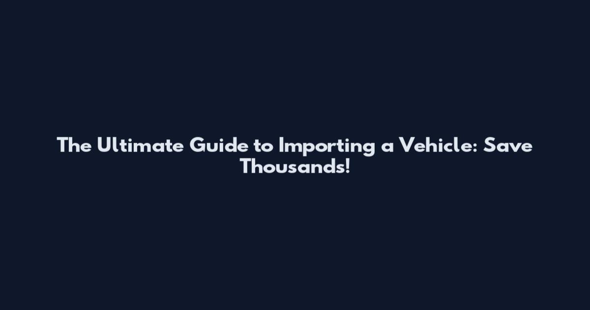 The Ultimate Guide to Importing a Vehicle: Save Thousands!