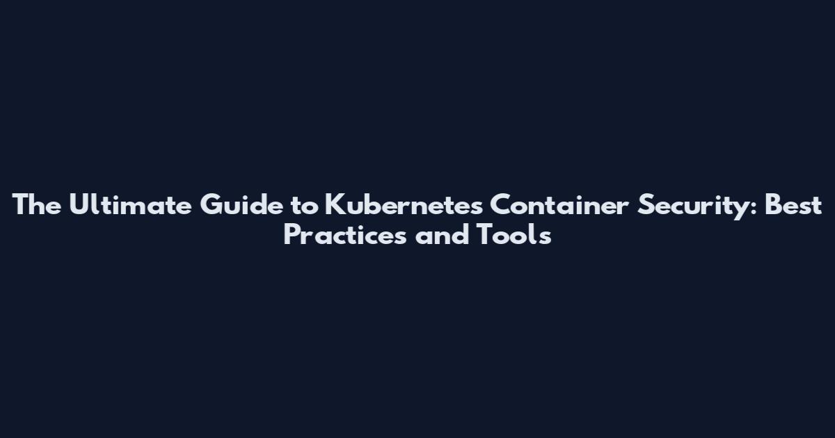The Ultimate Guide to Kubernetes Container Security: Best Practices and Tools
