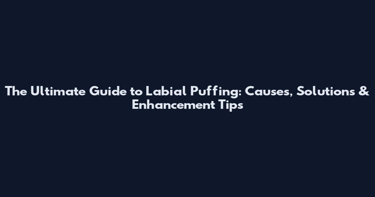 The Ultimate Guide to Labial Puffing: Causes, Solutions & Enhancement Tips