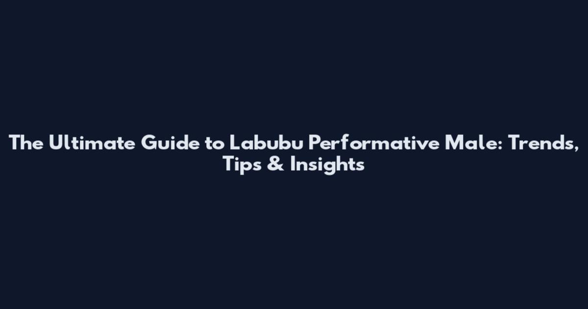 The Ultimate Guide to Labubu Performative Male: Trends, Tips & Insights