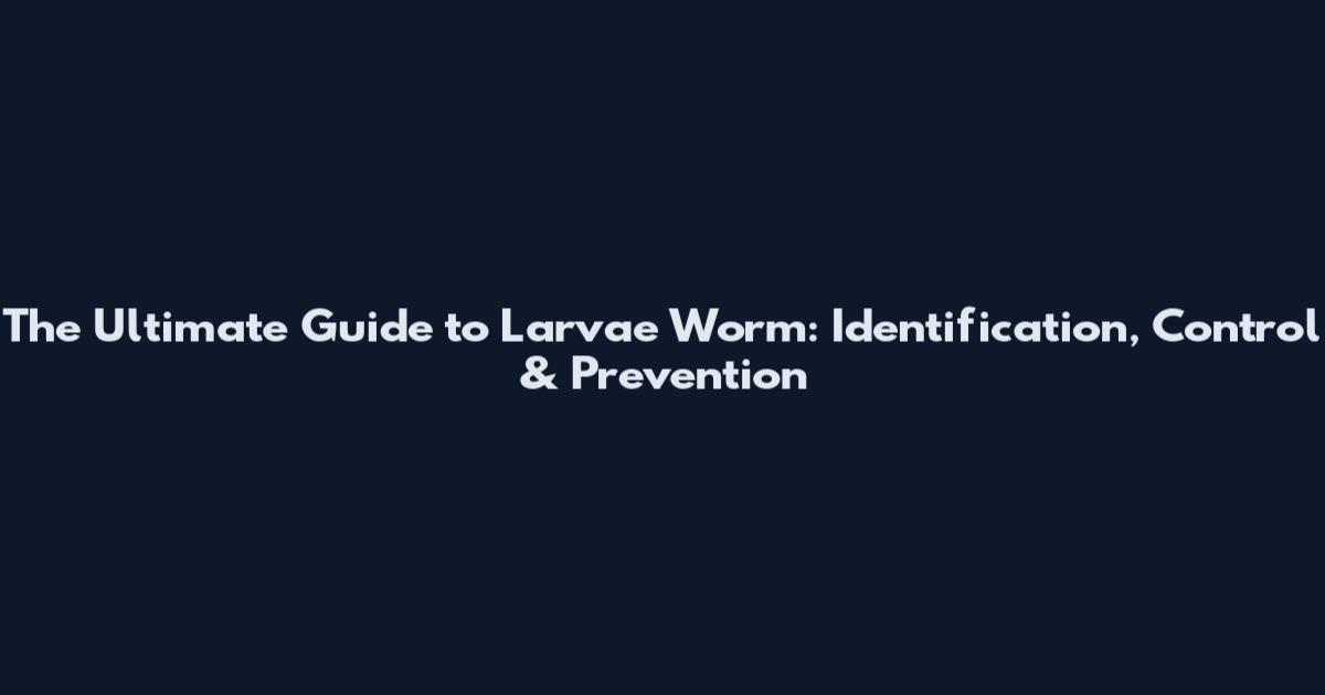 The Ultimate Guide to Larvae Worm: Identification, Control & Prevention