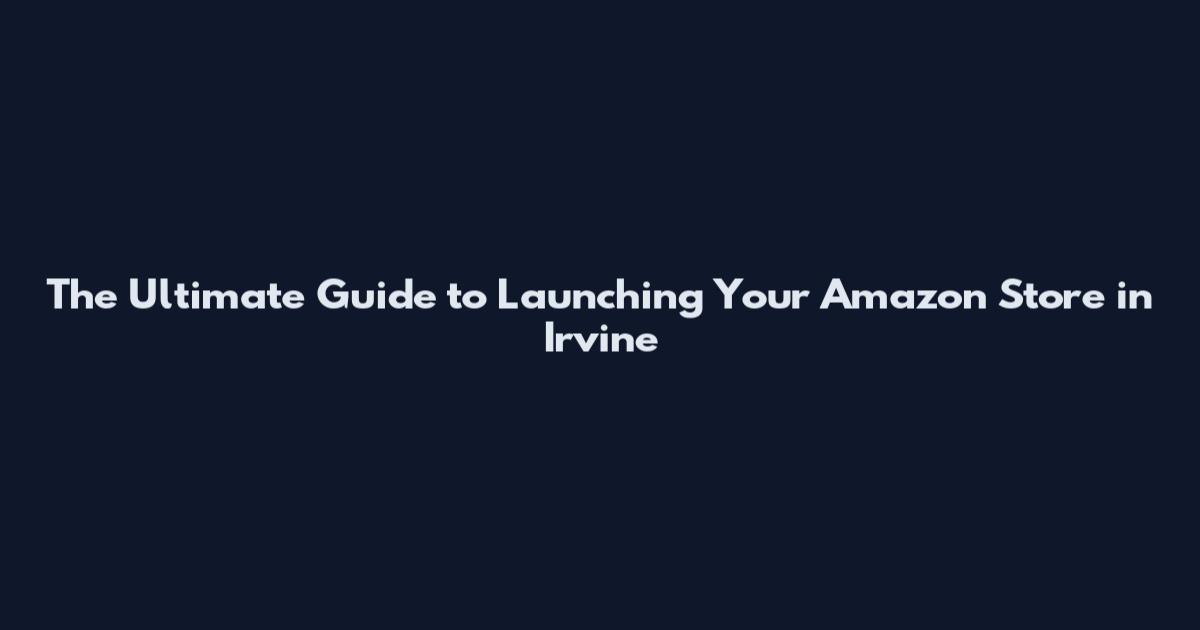 The Ultimate Guide to Launching Your Amazon Store in Irvine