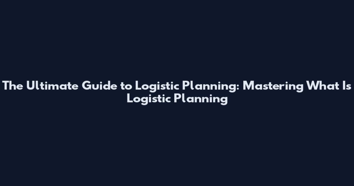 The Ultimate Guide to Logistic Planning: Mastering What Is Logistic Planning