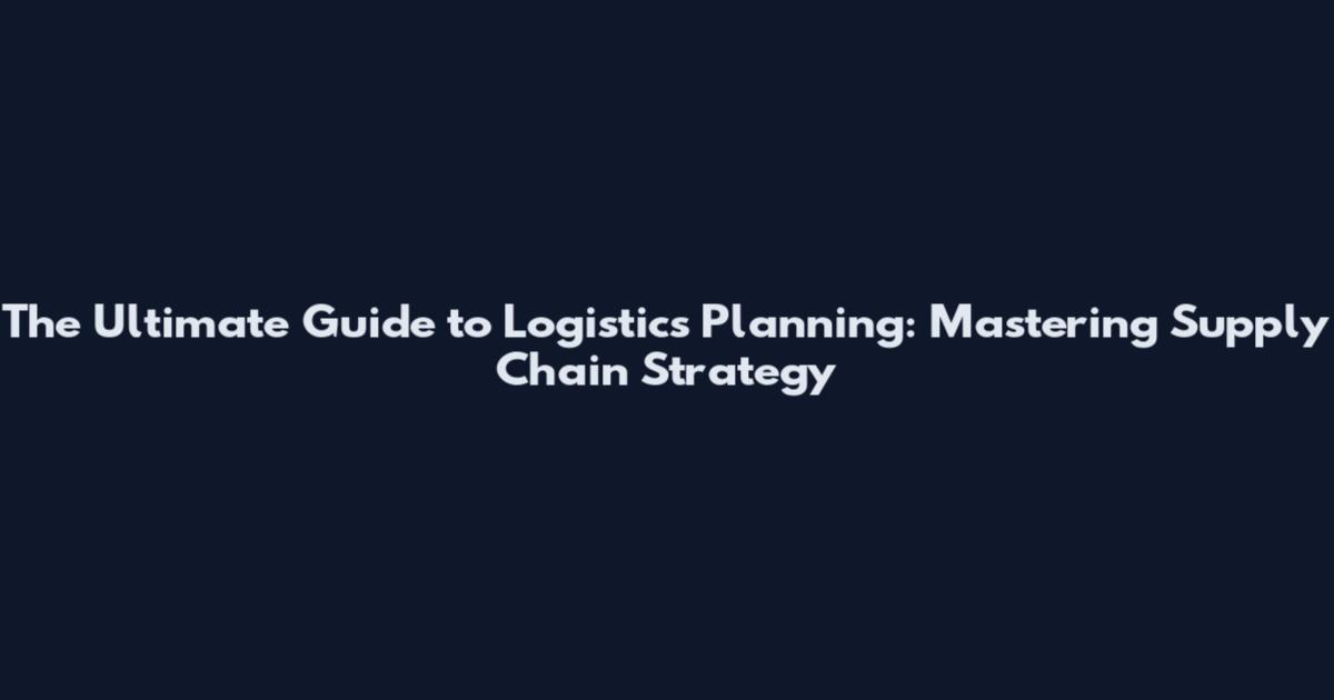 The Ultimate Guide to Logistics Planning: Mastering Supply Chain Strategy