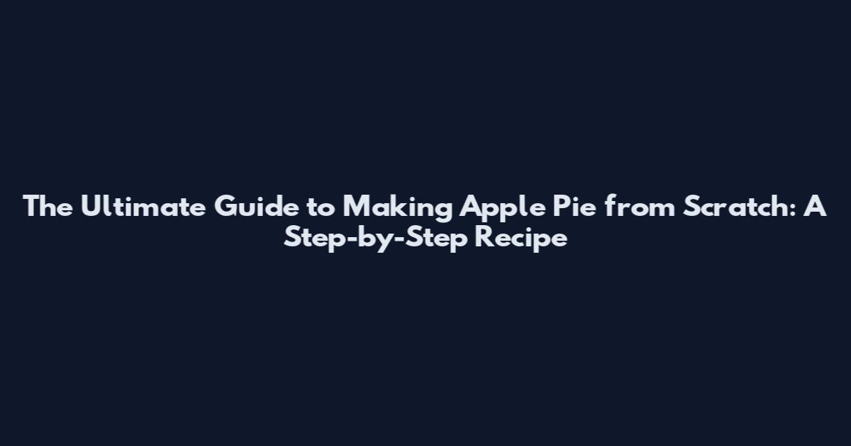 The Ultimate Guide to Making Apple Pie from Scratch: A Step-by-Step Recipe