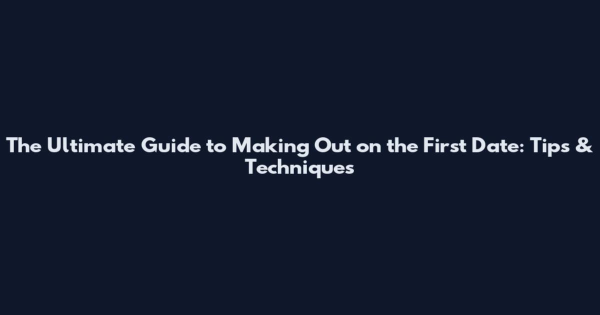 The Ultimate Guide to Making Out on the First Date: Tips & Techniques