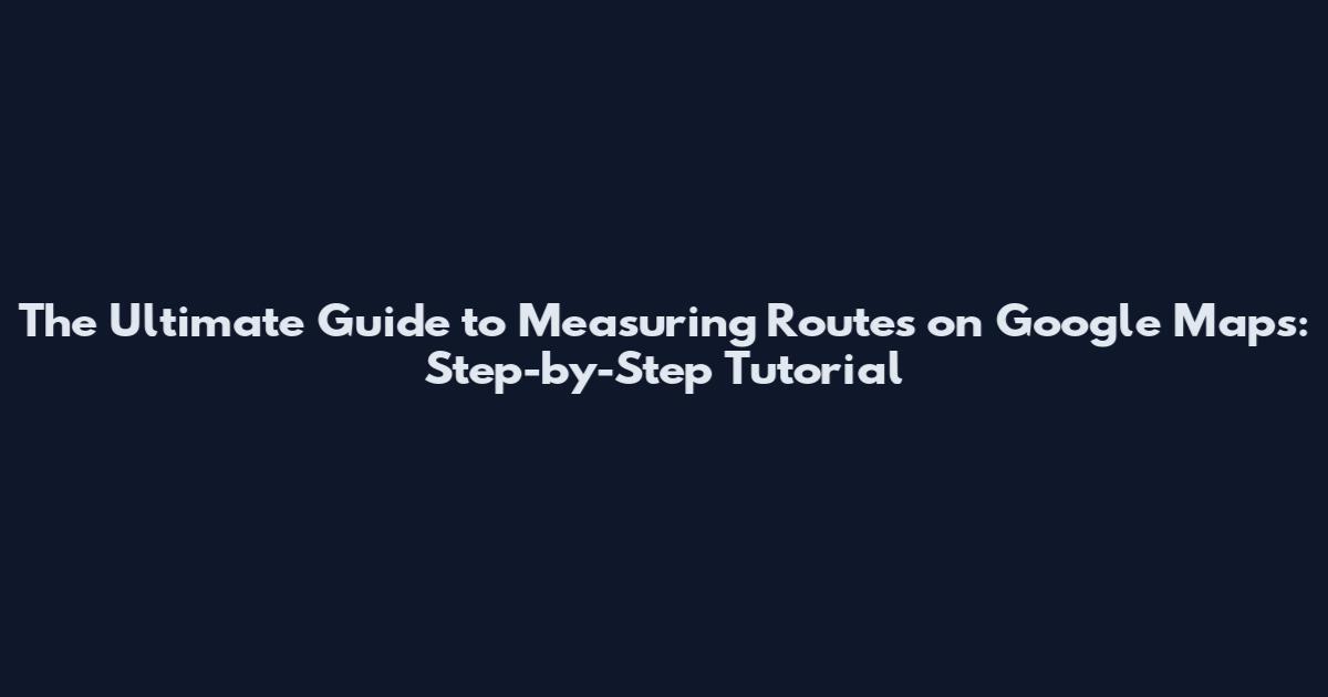 The Ultimate Guide to Measuring Routes on Google Maps: Step-by-Step Tutorial