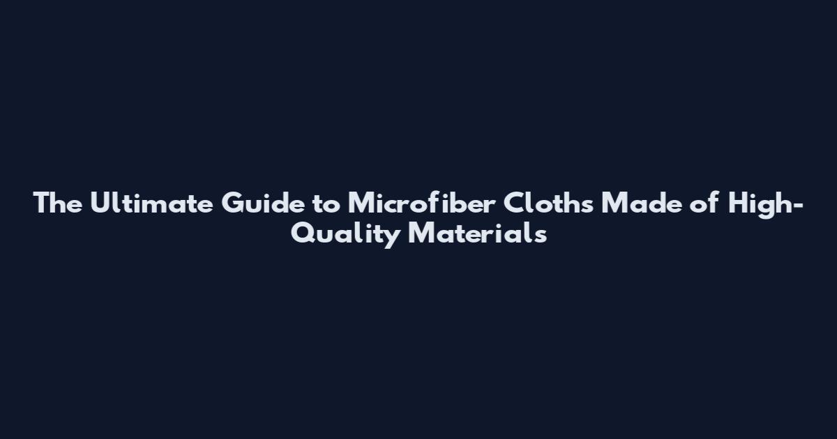 The Ultimate Guide to Microfiber Cloths Made of High-Quality Materials