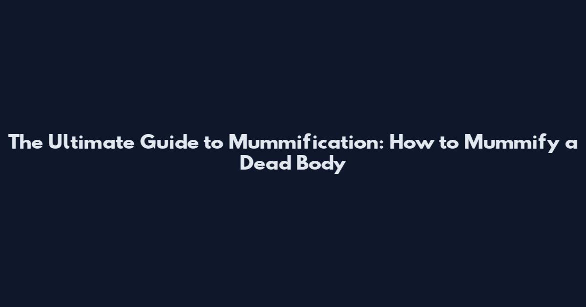 The Ultimate Guide to Mummification: How to Mummify a Dead Body