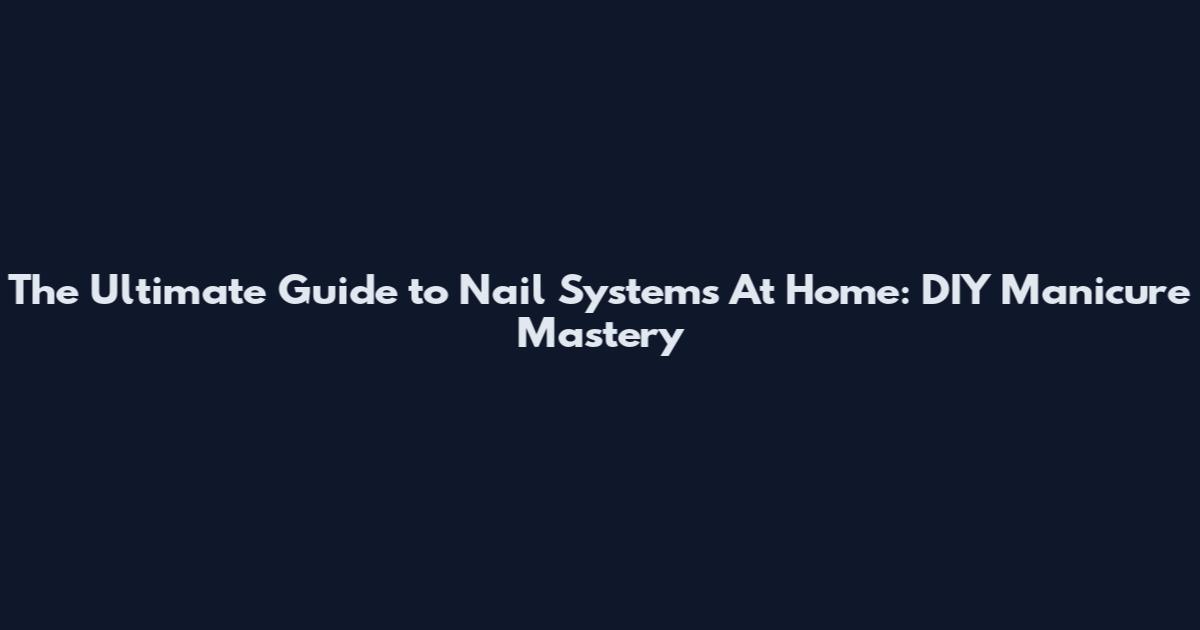 The Ultimate Guide to Nail Systems At Home: DIY Manicure Mastery