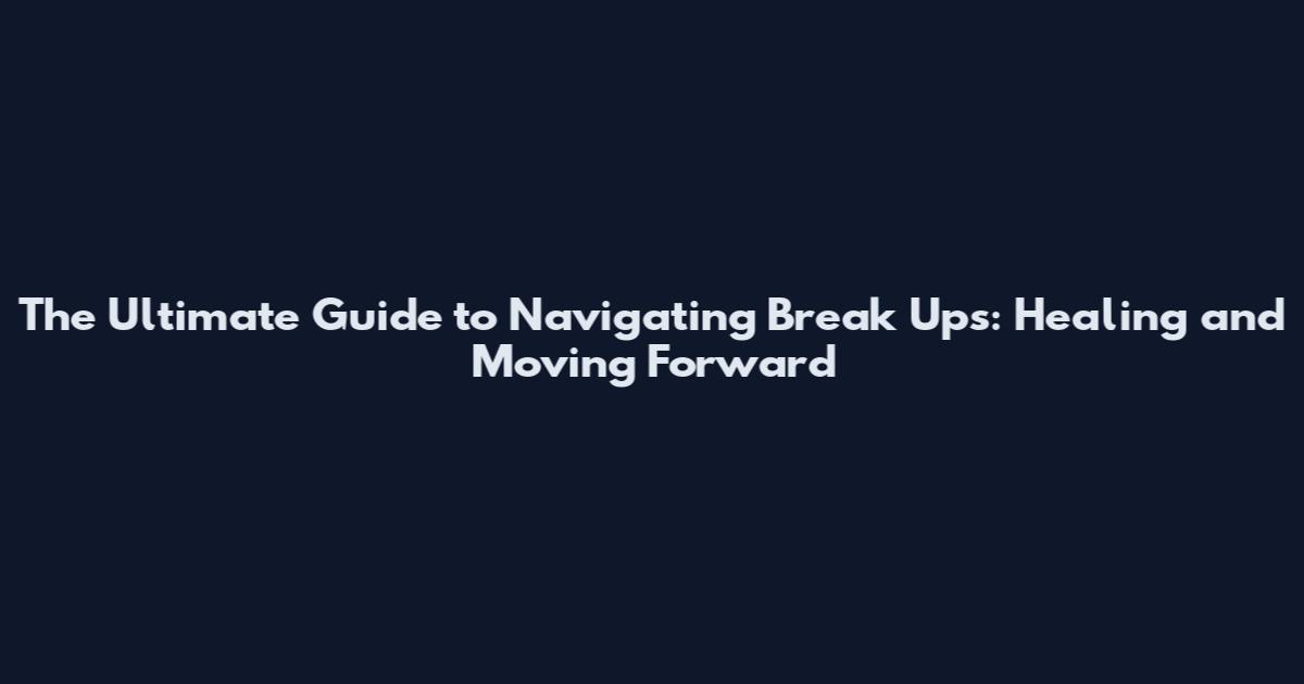 The Ultimate Guide to Navigating Break Ups: Healing and Moving Forward
