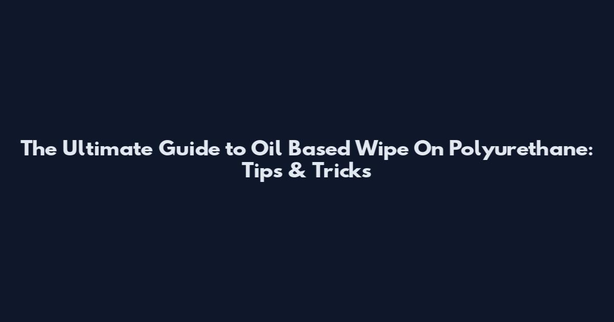 The Ultimate Guide to Oil Based Wipe On Polyurethane: Tips & Tricks